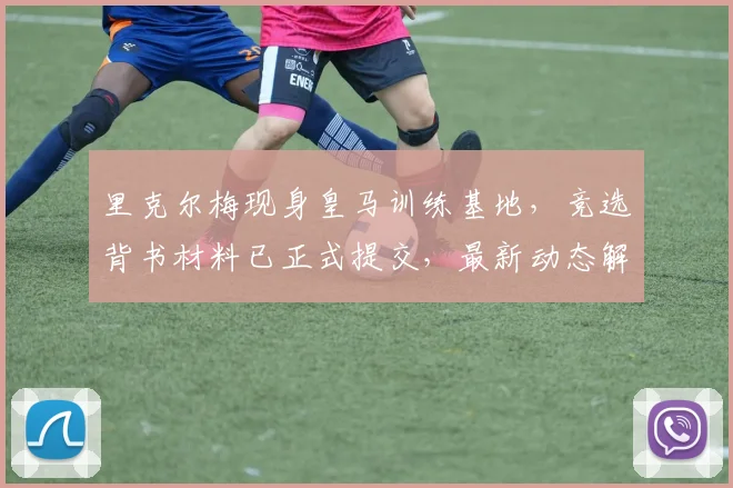 里克尔梅现身皇马训练基地,竞选背书材料已正式提交,最新动态解读