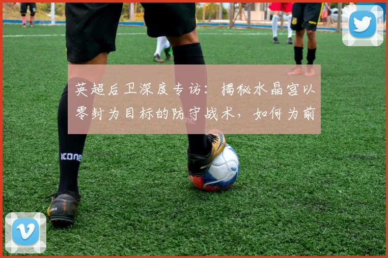 英超后卫深度专访：揭秘水晶宫以零封为目标的防守战术，如何为前场胜利铺路