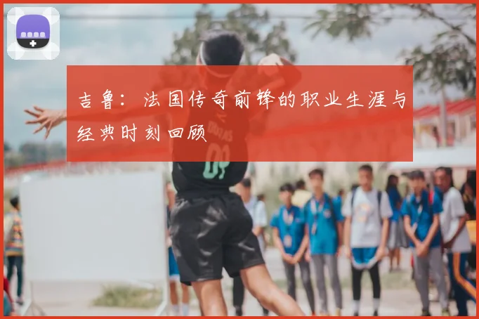吉鲁：法国传奇前锋的职业生涯与经典时刻回顾