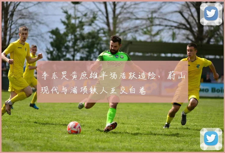李东炅黄庶雄半场活跃造险,蔚山现代与浦项铁人互交白卷