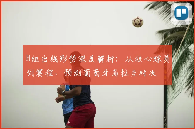 H组出线形势深度解析：从核心球员到赛程，预测葡萄牙乌拉圭对决