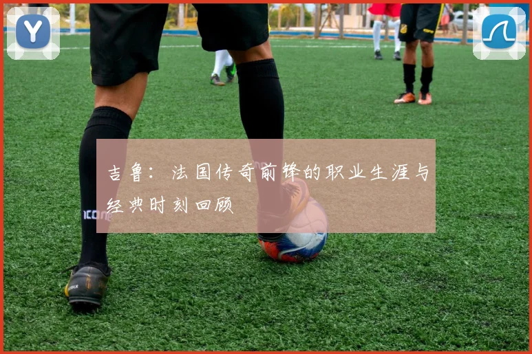 吉鲁：法国传奇前锋的职业生涯与经典时刻回顾