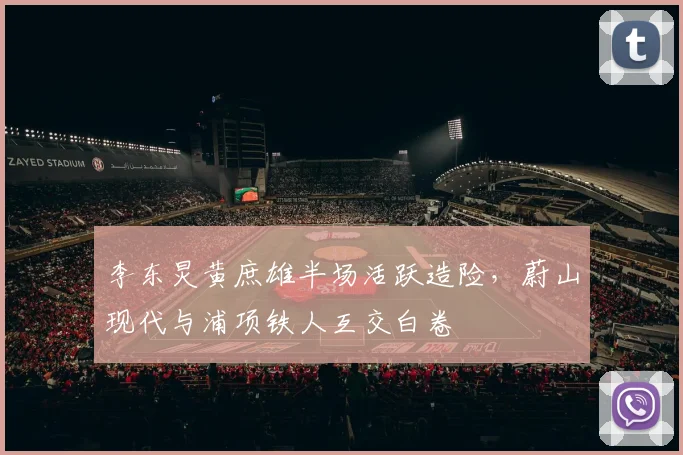 李东炅黄庶雄半场活跃造险，蔚山现代与浦项铁人互交白卷