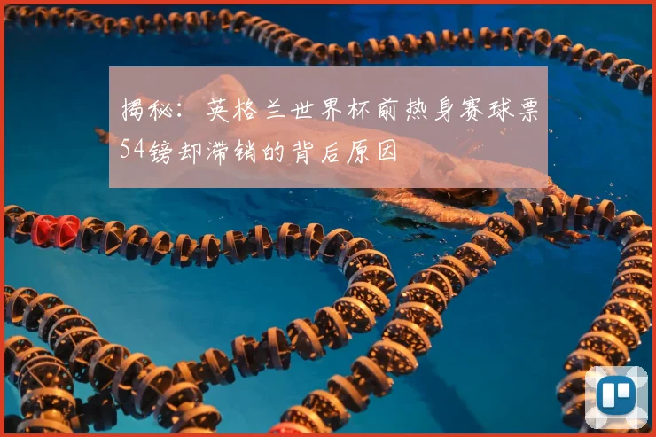 揭秘:英格兰世界杯前热身赛球票54镑却滞销的背后原因