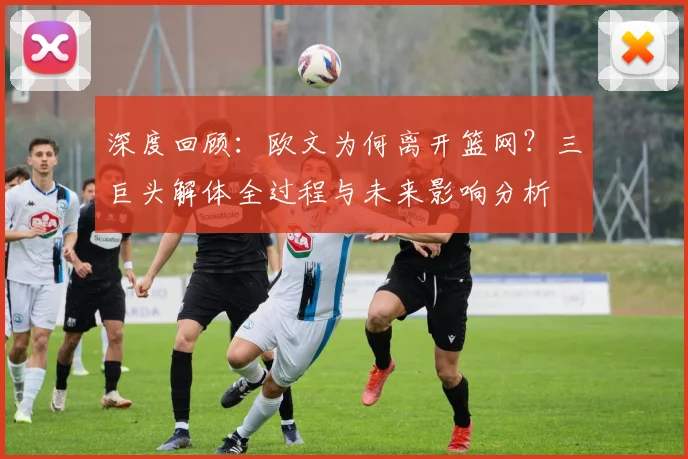 深度回顾:欧文为何离开篮网?三巨头解体全过程与未来影响分析