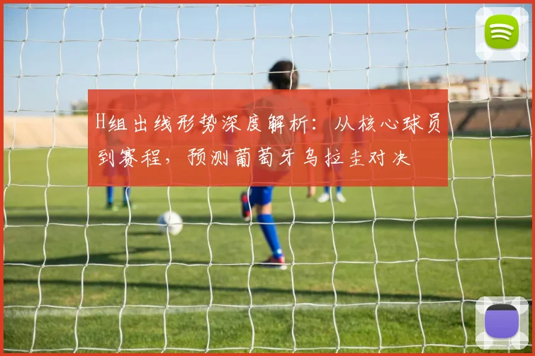 H组出线形势深度解析:从核心球员到赛程,预测葡萄牙乌拉圭对决