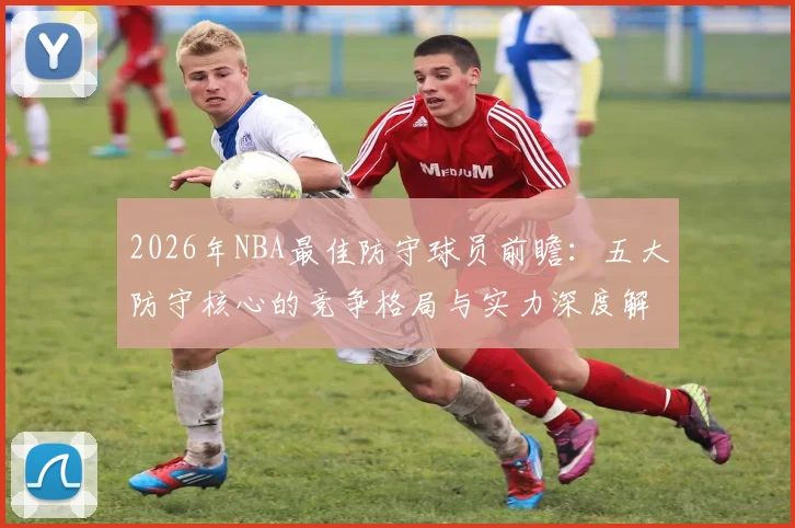 2026年NBA最佳防守球员前瞻:五大防守核心的竞争格局与实力深度解析