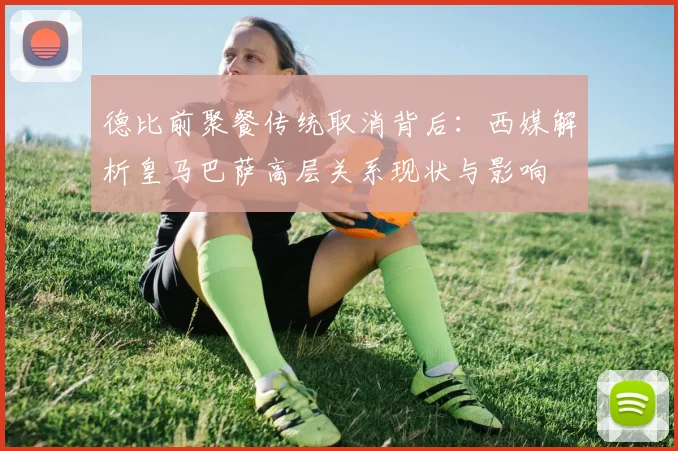 德比前聚餐传统取消背后：西媒解析皇马巴萨高层关系现状与影响